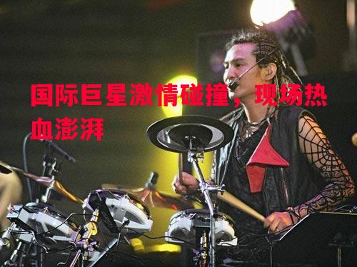 国际巨星激情碰撞，现场热血澎湃