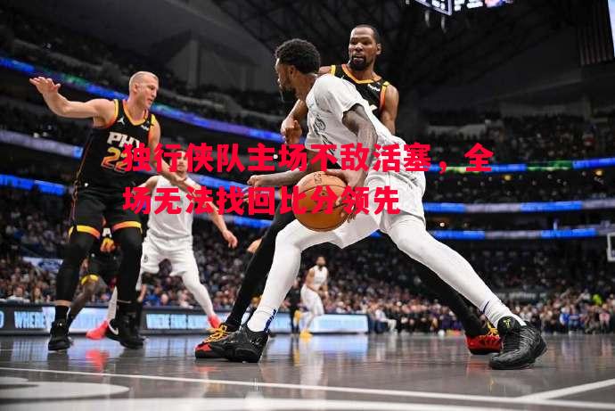 悟空体育-独行侠队主场不敌活塞，全场无法找回比分领先