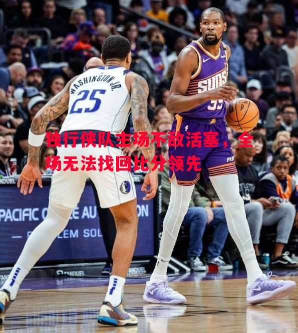 独行侠队主场不敌活塞，全场无法找回比分领先