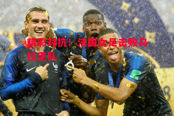 精彩对抗！法国女足击败乌拉圭队